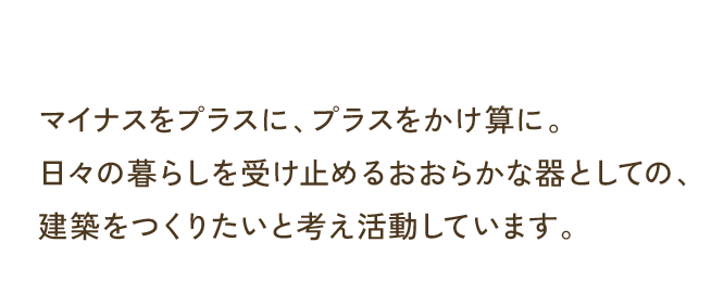 マイナスをプラスに、プラスをかけ算に。日々の暮らしを受け止めるおおらかな器としての、建築をつくりたいと考え活動しています。